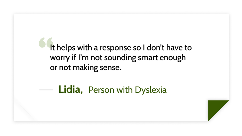 It helps with a response so I don’t have to worry if I’m not sounding smart enough or not making sense. -Lidia (Person with dyslexia)