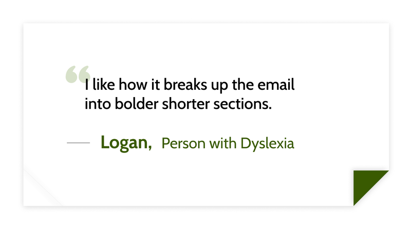 I like how it breaks up the email into bolder shorter sections. -Logan (Person with Dyslexia)