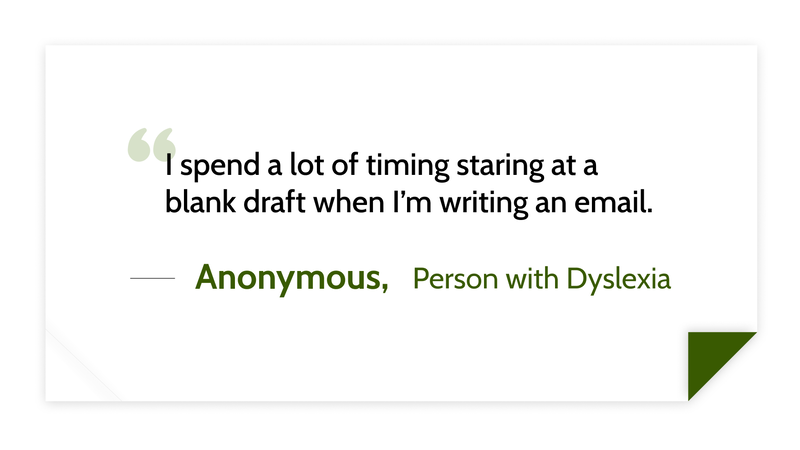 I spend a lot of timing staring at a blank draft when I’m writing an email. -Anonymous person with dyslexia